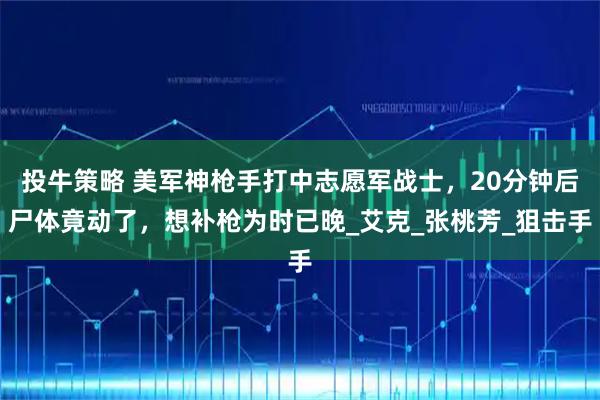 投牛策略 美军神枪手打中志愿军战士,20分钟后尸体竟动了,想补枪为时已晚_艾克_张桃芳_狙击手