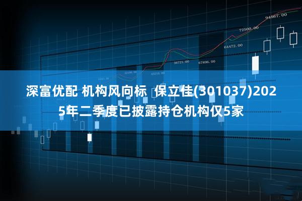 深富优配 机构风向标 保立佳(301037)2025年二季度已披露持仓机构仅5家