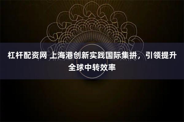 杠杆配资网 上海港创新实践国际集拼，引领提升全球中转效率