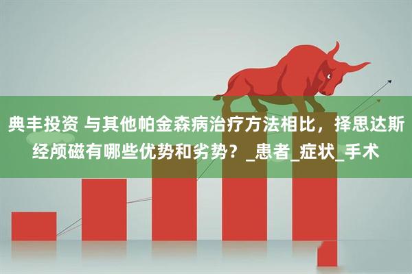 典丰投资 与其他帕金森病治疗方法相比，择思达斯经颅磁有哪些优势和劣势？_患者_症状_手术