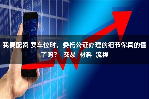 我要配资 卖车位时，委托公证办理的细节你真的懂了吗？_交易_材料_流程