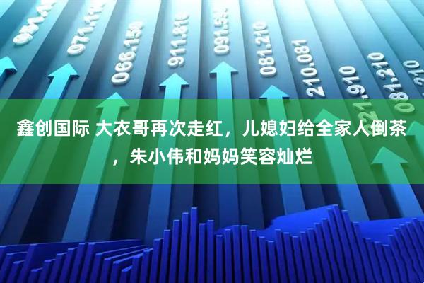 鑫创国际 大衣哥再次走红，儿媳妇给全家人倒茶，朱小伟和妈妈笑容灿烂
