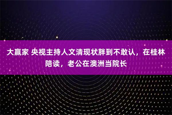 大赢家 央视主持人文清现状胖到不敢认，在桂林陪读，老公在澳洲当院长