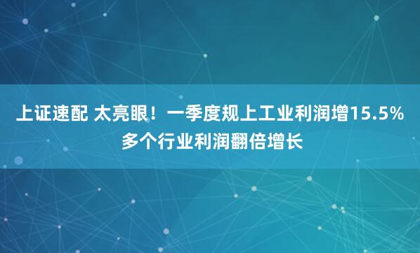 上证速配 太亮眼！一季度规上工业利润增15.5% 多个行业利润翻倍增长