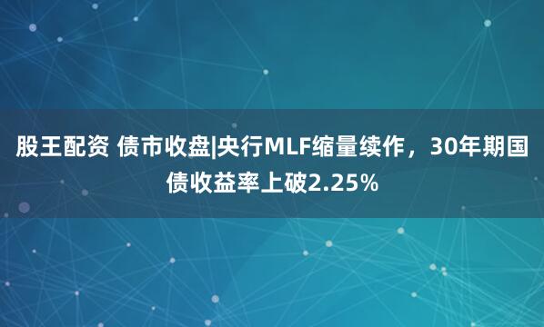 股王配资 债市收盘|央行MLF缩量续作，30年期国债收益率上破2.25%