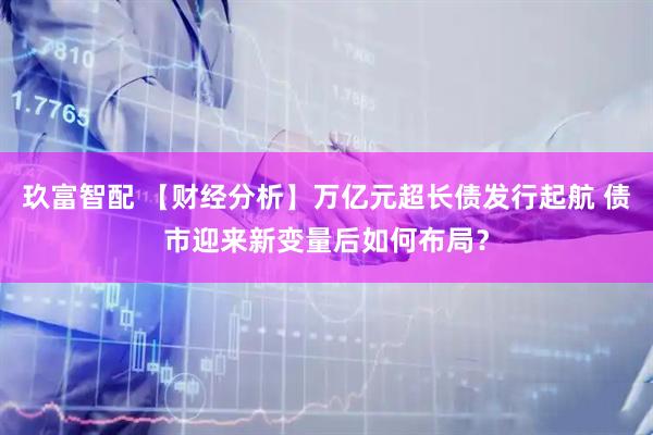 玖富智配 【财经分析】万亿元超长债发行起航 债市迎来新变量后如何布局？