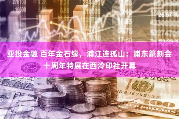 亚投金融 百年金石缘,浦江连孤山:浦东篆刻会十周年特展在西泠印社开幕