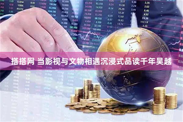 搭搭网 当影视与文物相遇沉浸式品读千年吴越
