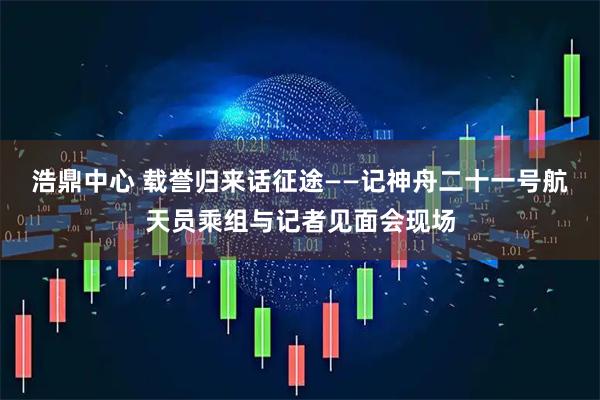 浩鼎中心 载誉归来话征途——记神舟二十一号航天员乘组与记者见面会现场