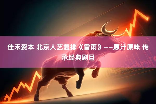 佳禾资本 北京人艺复排《雷雨》——原汁原味 传承经典剧目