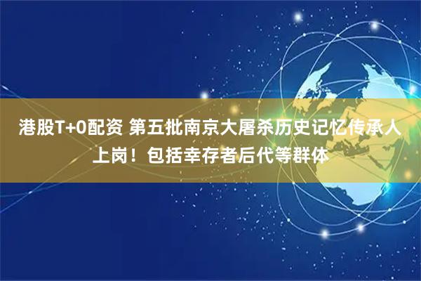港股T+0配资 第五批南京大屠杀历史记忆传承人上岗！包括幸存者后代等群体