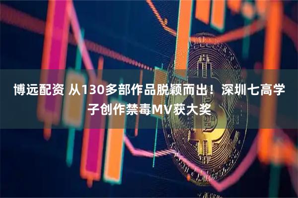 博远配资 从130多部作品脱颖而出！深圳七高学子创作禁毒MV获大奖