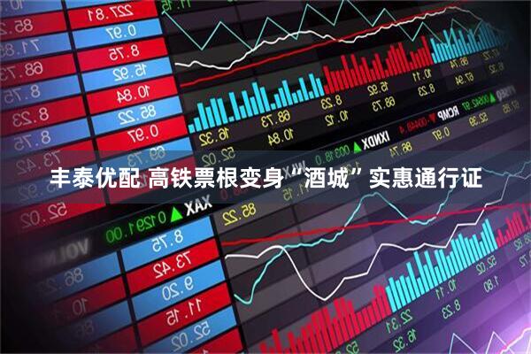 丰泰优配 高铁票根变身“酒城”实惠通行证