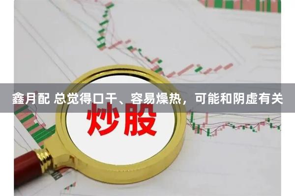 鑫月配 总觉得口干、容易燥热，可能和阴虚有关